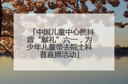 中国儿童中心携抖音“献礼”六一，为少年儿童带去院士科普直播活动