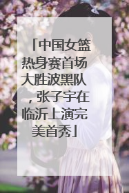 中国女篮热身赛首场大胜波黑队，张子宇在临沂上演完美首秀
