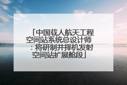 中国载人航天工程空间站系统总设计师：将研制并择机发射空间站扩展舱段