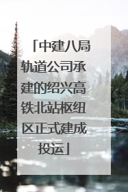 中建八局轨道公司承建的绍兴高铁北站枢纽区正式建成投运