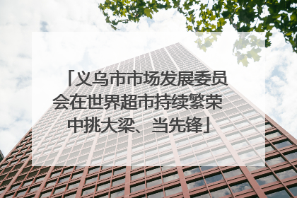 义乌市市场发展委员会在世界超市持续繁荣中挑大梁、当先锋