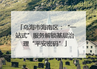 乌海市海南区：“一站式”服务解锁基层治理“平安密码”