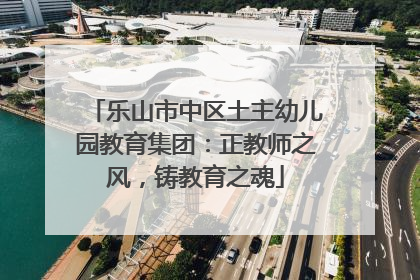 乐山市中区土主幼儿园教育集团：正教师之风，铸教育之魂