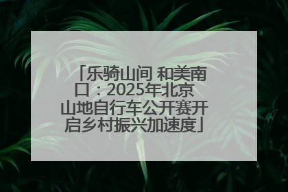 乐骑山间 和美南口：2025年北京山地自行车公开赛开启乡村振兴加速度