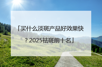 买什么淡斑产品好效果快？2025祛斑前十名