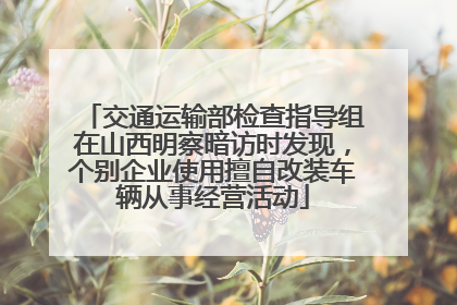 交通运输部检查指导组在山西明察暗访时发现，个别企业使用擅自改装车辆从事经营活动