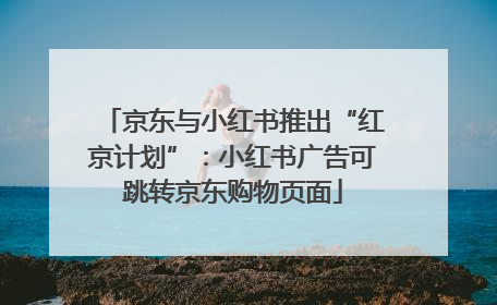 京东与小红书推出“红京计划”：小红书广告可跳转京东购物页面