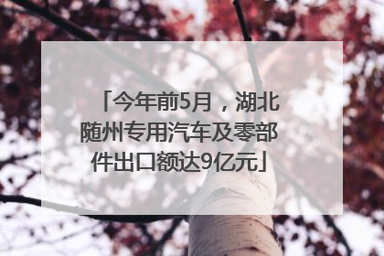 今年前5月，湖北随州专用汽车及零部件出口额达9亿元