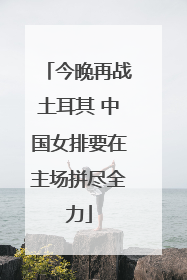 今晚再战土耳其 中国女排要在主场拼尽全力