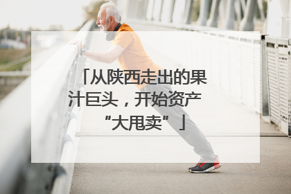 从陕西走出的果汁巨头，开始资产“大甩卖”