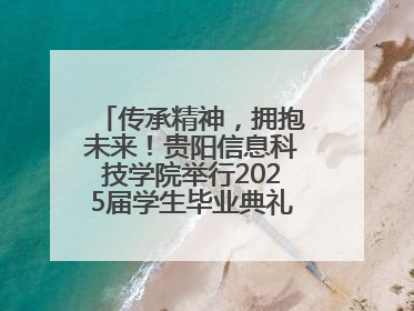 传承精神，拥抱未来！贵阳信息科技学院举行2025届学生毕业典礼暨学位授予仪式