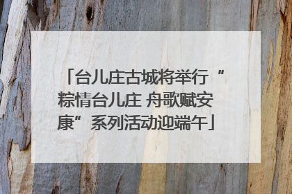 台儿庄古城将举行“粽情台儿庄 舟歌赋安康”系列活动迎端午