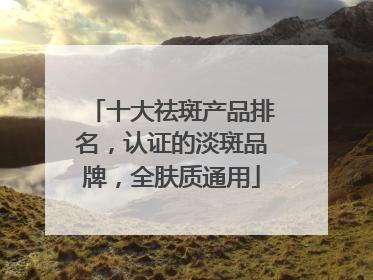 十大祛斑产品排名，认证的淡斑品牌，全肤质通用