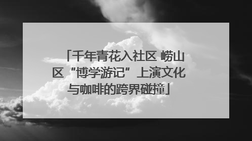 千年青花入社区 崂山区“博学游记”上演文化与咖啡的跨界碰撞