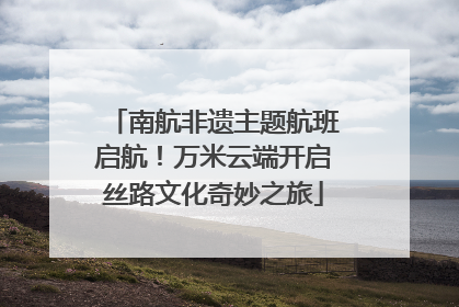 南航非遗主题航班启航！万米云端开启丝路文化奇妙之旅