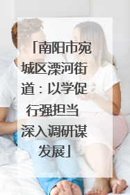 南阳市宛城区溧河街道：以学促行强担当 深入调研谋发展