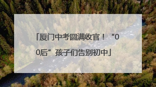 厦门中考圆满收官！“00后”孩子们告别初中
