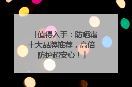 值得入手：防晒霜十大品牌推荐，高倍防护超安心！