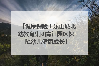健康探险！乐山城北幼教育集团青江园区保障幼儿健康成长