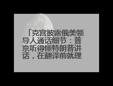 克宫披露俄美领导人通话细节：普京听得懂特朗普讲话，在翻译前就理解了他的意思