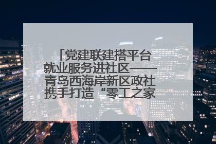 党建联建搭平台 就业服务进社区——青岛西海岸新区政社携手打造“零工之家”就业服务新阵地
