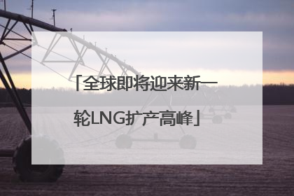 全球即将迎来新一轮LNG扩产高峰
