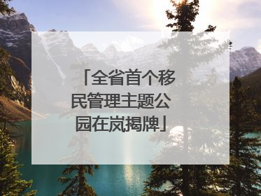 全省首个移民管理主题公园在岚揭牌
