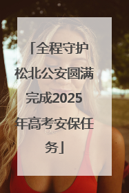 全程守护 松北公安圆满完成2025年高考安保任务