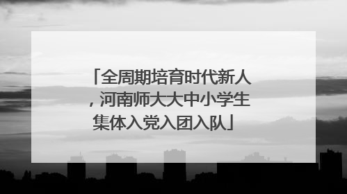 全周期培育时代新人，河南师大大中小学生集体入党入团入队