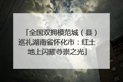 全国双拥模范城（县）巡礼湖南省怀化市：红土地上闪耀尊崇之光