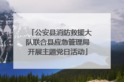 公安县消防救援大队联合县应急管理局开展主题党日活动
