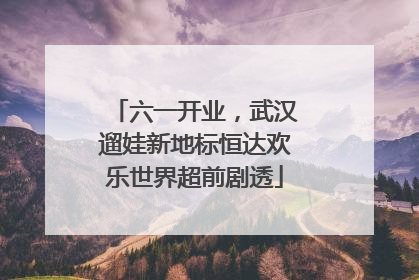 六一开业，武汉遛娃新地标恒达欢乐世界超前剧透