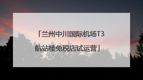 兰州中川国际机场T3航站楼免税店试运营