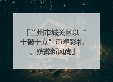 兰州市城关区以“十破十立”重塑彩礼、殡葬新风尚