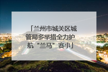 兰州市城关区城管局多举措全力护航“兰马”赛事