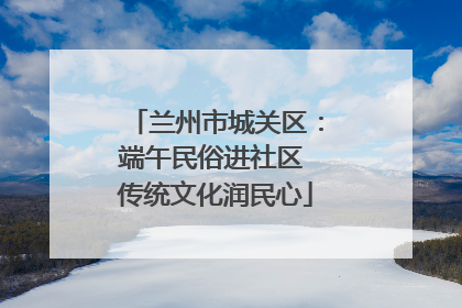 兰州市城关区：端午民俗进社区 传统文化润民心