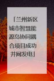 兰州新区城市智慧能源岛协同耦合项目成功并网发电