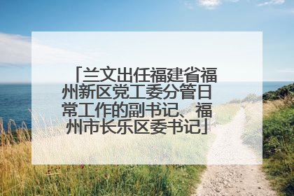 兰文出任福建省福州新区党工委分管日常工作的副书记、福州市长乐区委书记