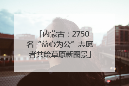 内蒙古：2750名“益心为公”志愿者共绘草原新图景