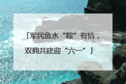 军民鱼水“粽”有情，双拥共建迎“六一”