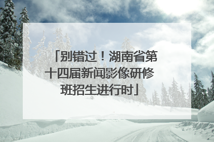 别错过！湖南省第十四届新闻影像研修班招生进行时