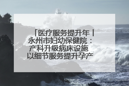 医疗服务提升年丨永州市妇幼保健院：产科升级病床设施 以细节服务提升孕产妇就医体验