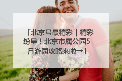 北京号最精彩｜精彩纷呈！北京市属公园5月游园攻略来啦→