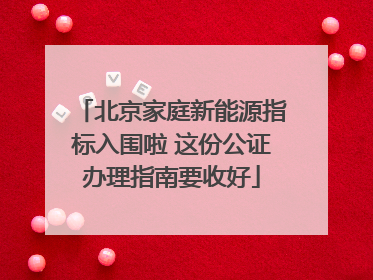 北京家庭新能源指标入围啦 这份公证办理指南要收好