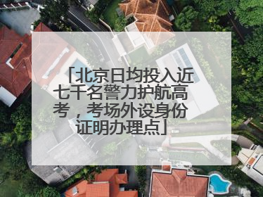 北京日均投入近七千名警力护航高考，考场外设身份证明办理点