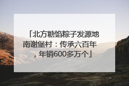 北方糖馅粽子发源地南谢堡村：传承六百年，年销600多万个