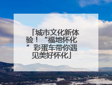 城市文化新体验！“福地怀化”彩蛋车带你遇见美好怀化