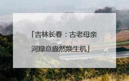 吉林长春：古老母亲河绿意盎然焕生机