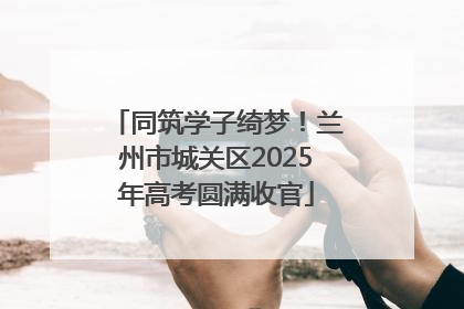 同筑学子绮梦！兰州市城关区2025年高考圆满收官