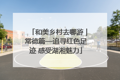 和美乡村去哪游｜常德篇—追寻红色足迹 感受湖湘魅力